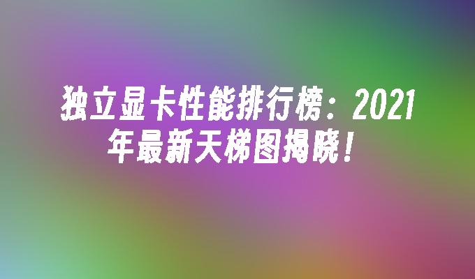 独立显卡性能排行榜:2021年最新天梯图揭晓！