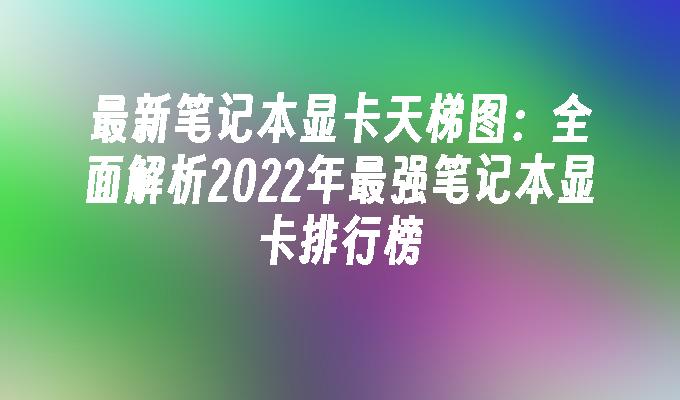 最新笔记本显卡天梯图:全面解析2022年最强笔记本显卡排行榜